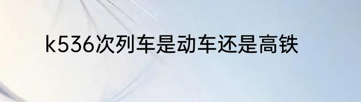 k536次列车是动车还是高铁
