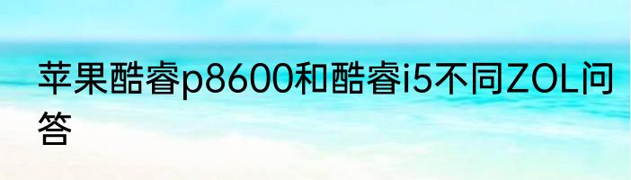 苹果酷睿p8600和酷睿i5不同ZOL问答