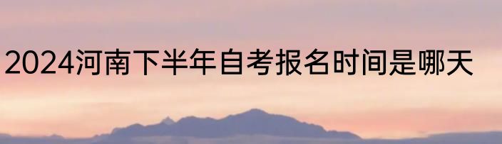 2024河南下半年自考报名时间是哪天