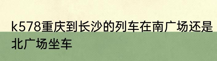 k578重庆到长沙的列车在南广场还是北广场坐车