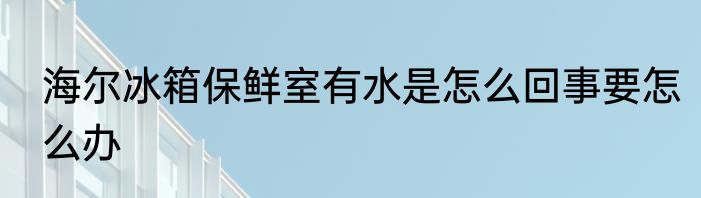 海尔冰箱保鲜室有水是怎么回事要怎么办