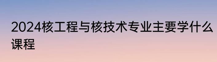 2024核工程与核技术专业主要学什么课程