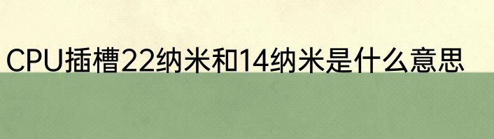CPU插槽22纳米和14纳米是什么意思