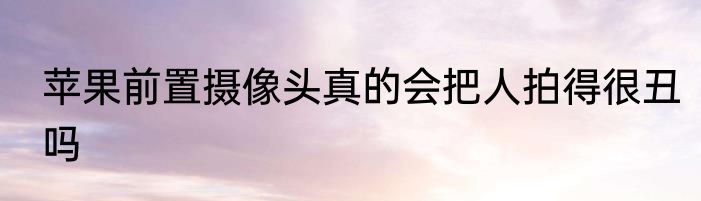 苹果前置摄像头真的会把人拍得很丑吗