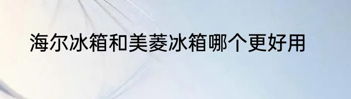 海尔冰箱和美菱冰箱哪个更好用