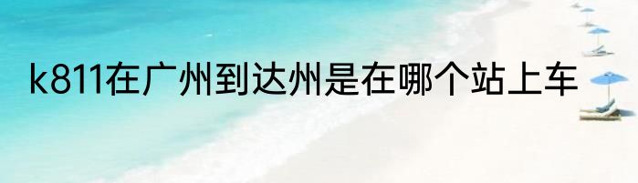 k811在广州到达州是在哪个站上车