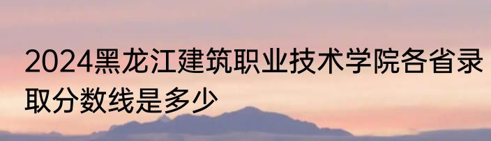 2024黑龙江建筑职业技术学院各省录取分数线是多少