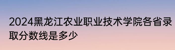 2024黑龙江农业职业技术学院各省录取分数线是多少