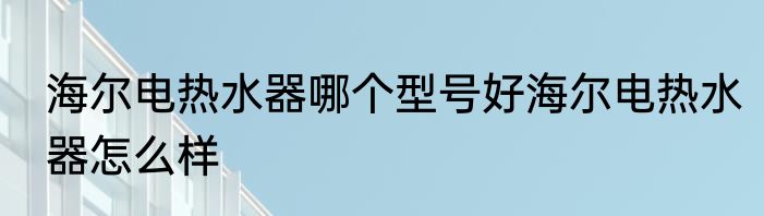 海尔电热水器哪个型号好海尔电热水器怎么样