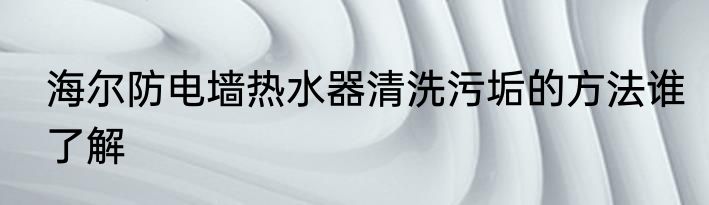 海尔防电墙热水器清洗污垢的方法谁了解