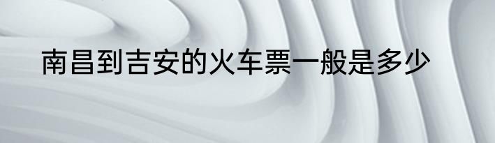 南昌到吉安的火车票一般是多少