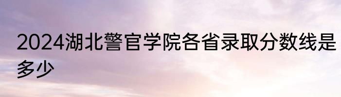 2024湖北警官学院各省录取分数线是多少