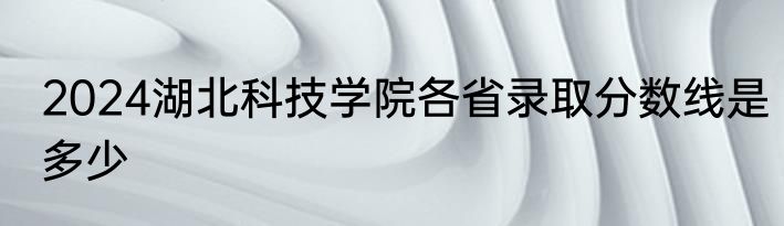 2024湖北科技学院各省录取分数线是多少
