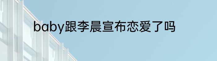 baby跟李晨宣布恋爱了吗
