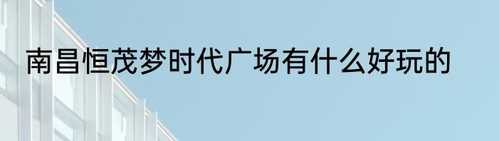 南昌恒茂梦时代广场有什么好玩的