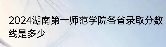 2024湖南第一师范学院各省录取分数线是多少