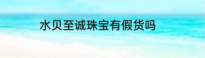 水贝至诚珠宝有假货吗