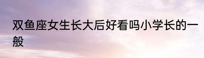 双鱼座女生长大后好看吗小学长的一般