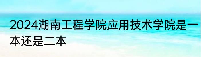 2024湖南工程学院应用技术学院是一本还是二本