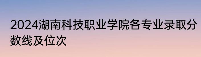 2024湖南科技职业学院各专业录取分数线及位次