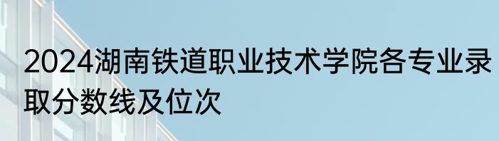 2024湖南铁道职业技术学院各专业录取分数线及位次