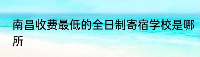 南昌收费最低的全日制寄宿学校是哪所