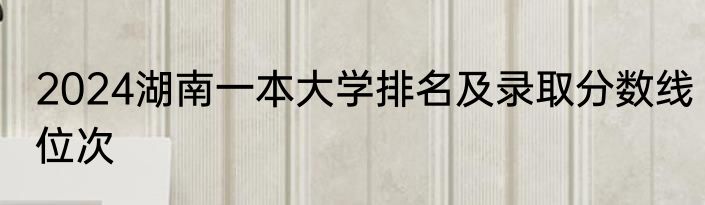 2024湖南一本大学排名及录取分数线位次