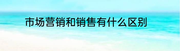 市场营销和销售有什么区别