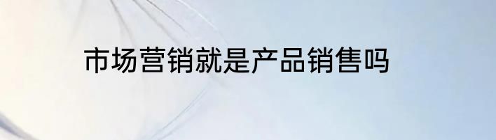 市场营销就是产品销售吗