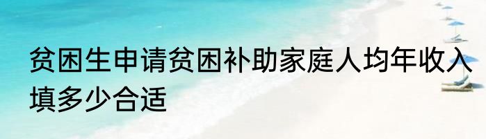 贫困生申请贫困补助家庭人均年收入填多少合适
