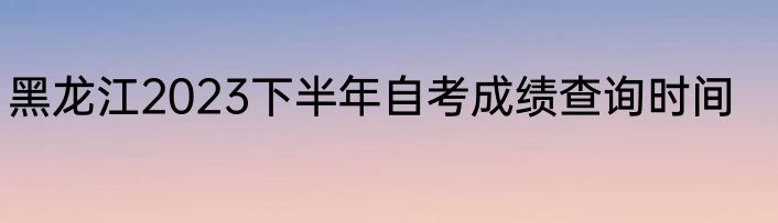 黑龙江2023下半年自考成绩查询时间