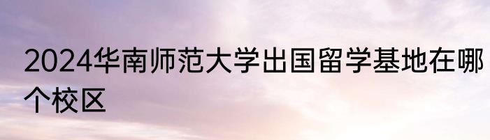 2024华南师范大学出国留学基地在哪个校区