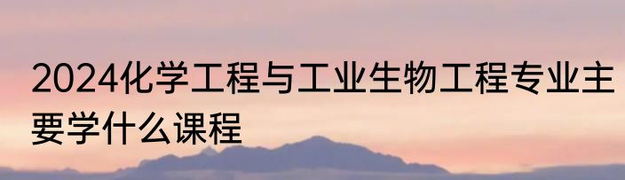 2024化学工程与工业生物工程专业主要学什么课程
