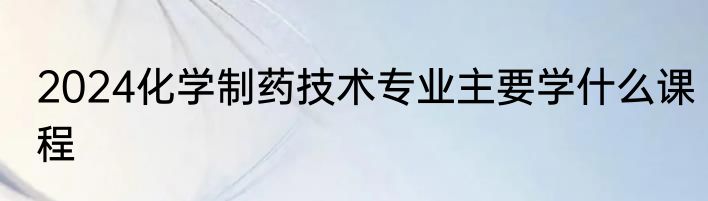 2024化学制药技术专业主要学什么课程