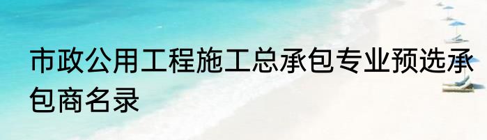 市政公用工程施工总承包专业预选承包商名录