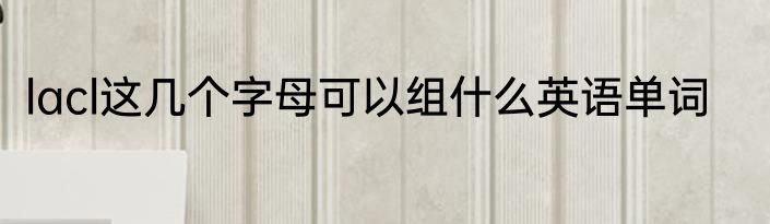 lacl这几个字母可以组什么英语单词