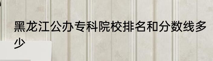 黑龙江公办专科院校排名和分数线多少