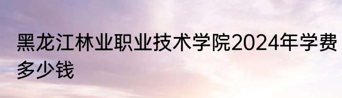 黑龙江林业职业技术学院2024年学费多少钱