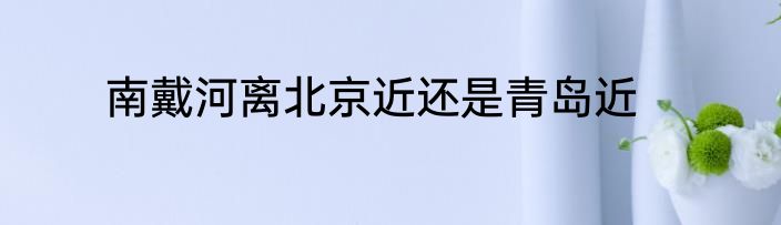 南戴河离北京近还是青岛近