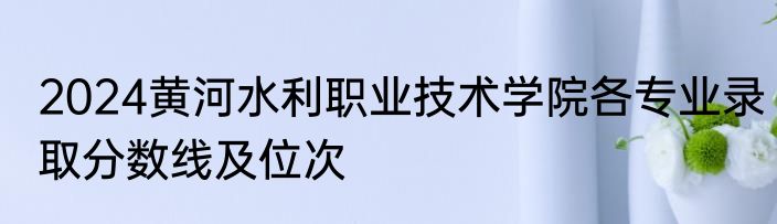 2024黄河水利职业技术学院各专业录取分数线及位次