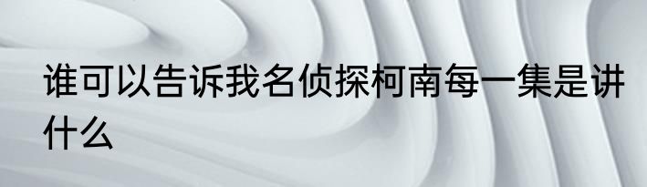 谁可以告诉我名侦探柯南每一集是讲什么