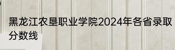 黑龙江农垦职业学院2024年各省录取分数线