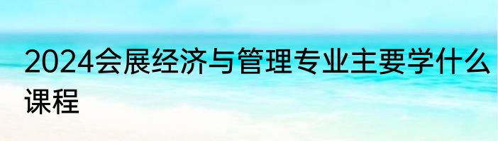 2024会展经济与管理专业主要学什么课程