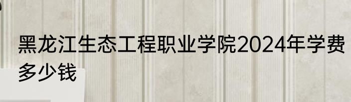 黑龙江生态工程职业学院2024年学费多少钱