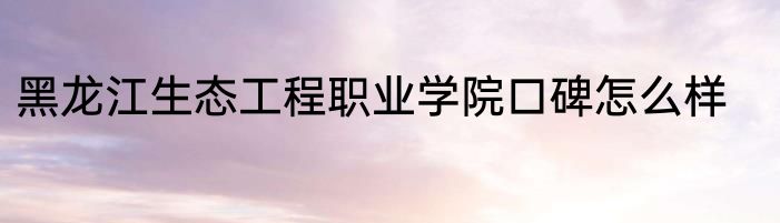 黑龙江生态工程职业学院口碑怎么样