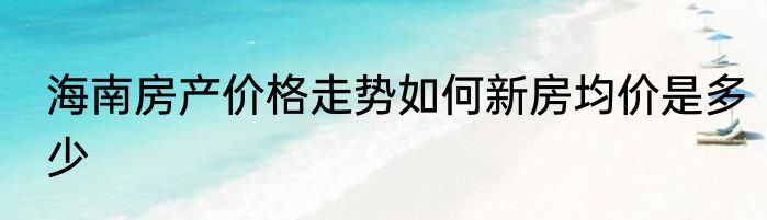 海南房产价格走势如何新房均价是多少