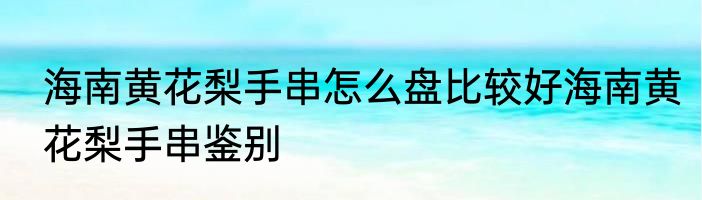 海南黄花梨手串怎么盘比较好海南黄花梨手串鉴别