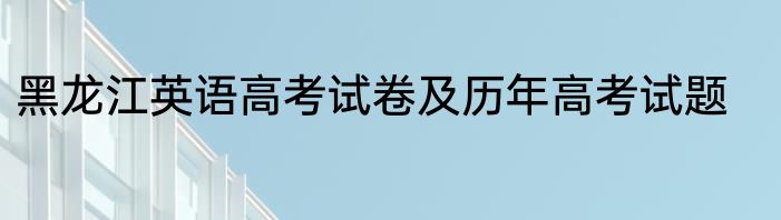 黑龙江英语高考试卷及历年高考试题
