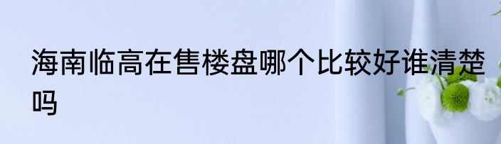 海南临高在售楼盘哪个比较好谁清楚吗