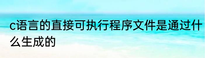 c语言的直接可执行程序文件是通过什么生成的